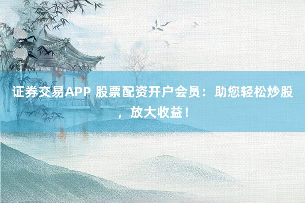 证券交易APP 股票配资开户会员：助您轻松炒股，放大收益！