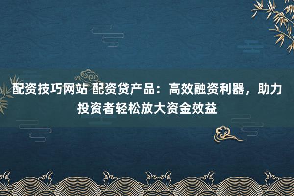 配资技巧网站 配资贷产品：高效融资利器，助力投资者轻松放大资金效益