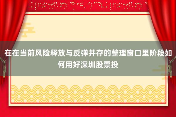 在在当前风险释放与反弹并存的整理窗口里阶段如何用好深圳股票投