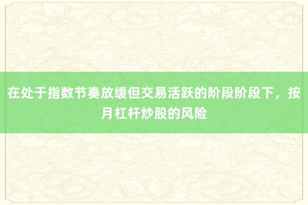 在处于指数节奏放缓但交易活跃的阶段阶段下，按月杠杆炒股的风险