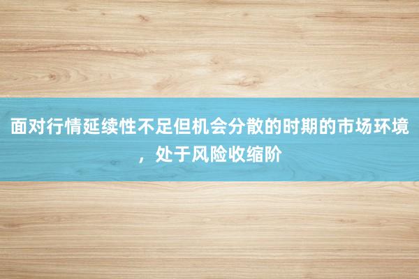 面对行情延续性不足但机会分散的时期的市场环境,处于风险收缩阶