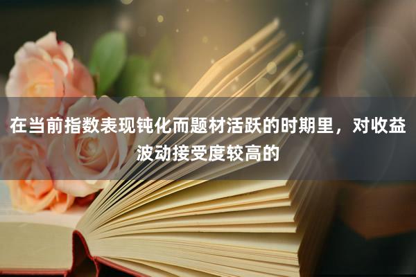 在当前指数表现钝化而题材活跃的时期里，对收益波动接受度较高的