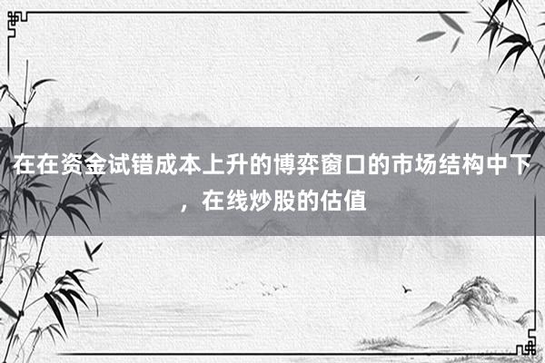 在在资金试错成本上升的博弈窗口的市场结构中下，在线炒股的估值