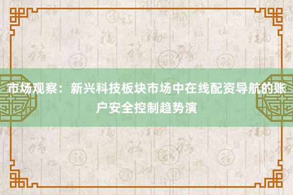 市场观察：新兴科技板块市场中在线配资导航的账户安全控制趋势演