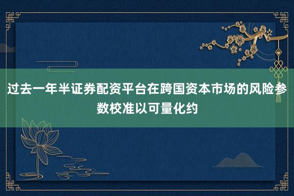 过去一年半证券配资平台在跨国资本市场的风险参数校准以可量化约