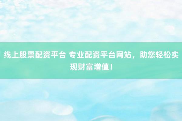 线上股票配资平台 专业配资平台网站，助您轻松实现财富增值！