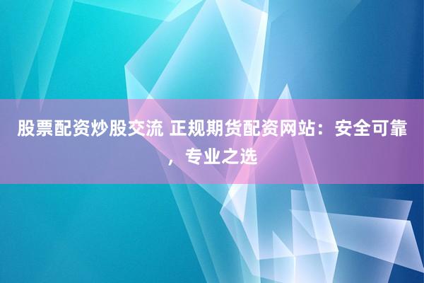股票配资炒股交流 正规期货配资网站：安全可靠，专业之选