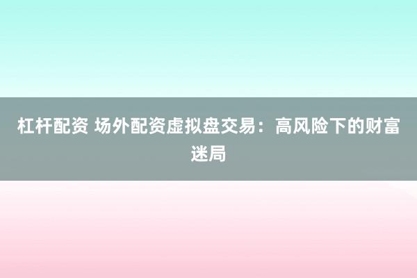 杠杆配资 场外配资虚拟盘交易：高风险下的财富迷局