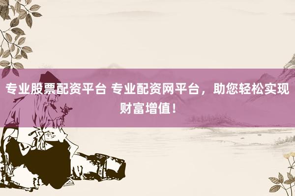 专业股票配资平台 专业配资网平台，助您轻松实现财富增值！