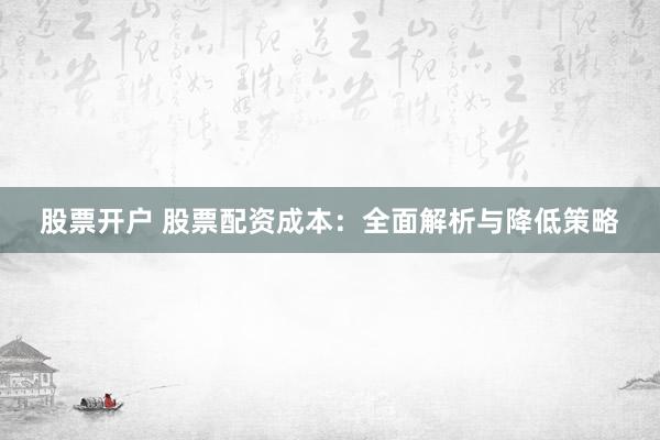 股票开户 股票配资成本：全面解析与降低策略