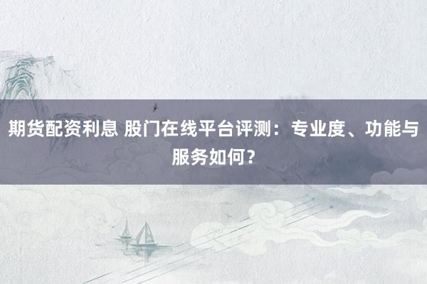 期货配资利息 股门在线平台评测：专业度、功能与服务如何？