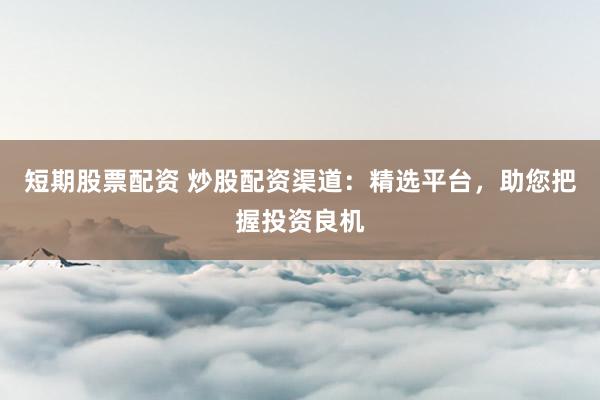 短期股票配资 炒股配资渠道:精选平台,助您把握投资良机