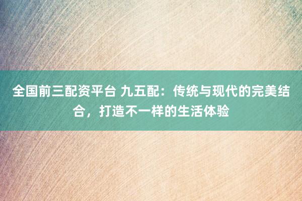 全国前三配资平台 九五配:传统与现代的完美结合,打造不一样的生活体验