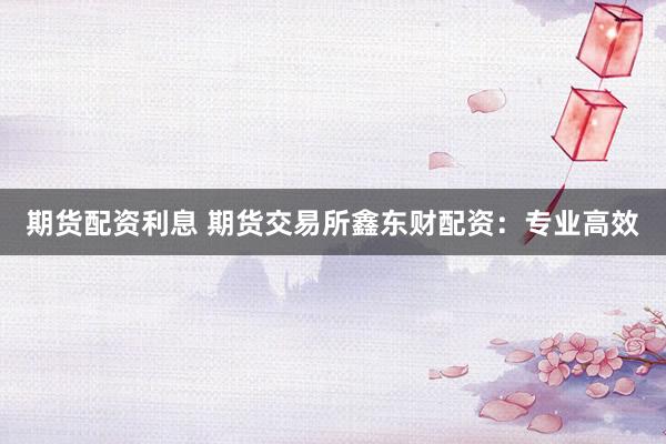 期货配资利息 期货交易所鑫东财配资:专业高效