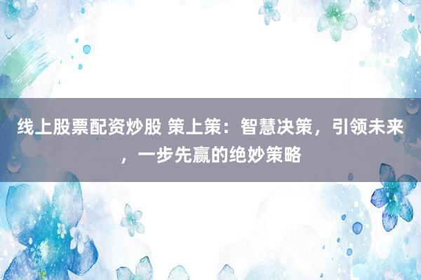 线上股票配资炒股 策上策:智慧决策,引领未来,一步先赢的绝妙策略