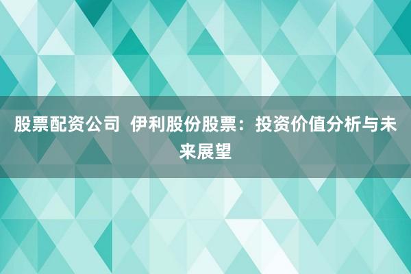 股票配资公司 伊利股份股票:投资价值分析与未来展望