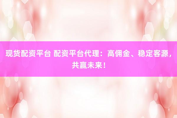 现货配资平台 配资平台代理：高佣金、稳定客源，共赢未来！