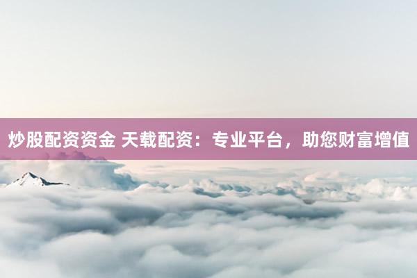炒股配资资金 天载配资：专业平台，助您财富增值