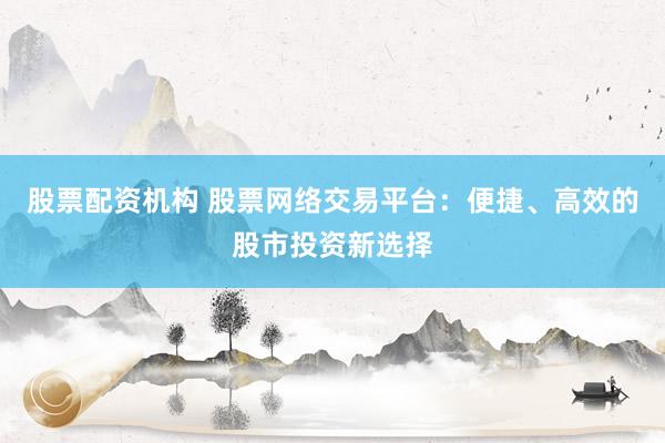 股票配资机构 股票网络交易平台：便捷、高效的股市投资新选择
