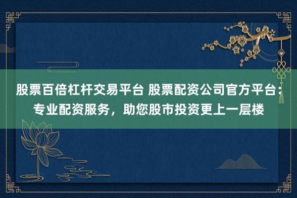 股票百倍杠杆交易平台 股票配资公司官方平台:专业配资服务,助您股市投资更上一层楼
