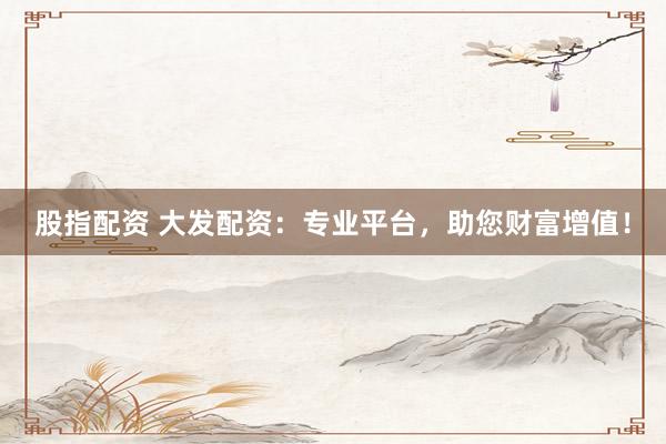 股指配资 大发配资：专业平台，助您财富增值！