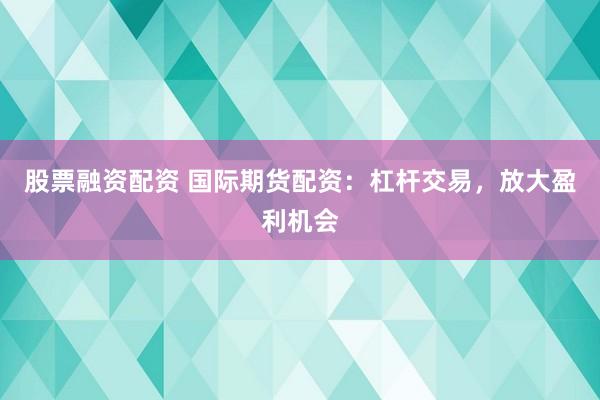 股票融资配资 国际期货配资:杠杆交易,放大盈利机会
