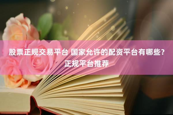 股票正规交易平台 国家允许的配资平台有哪些?正规平台推荐