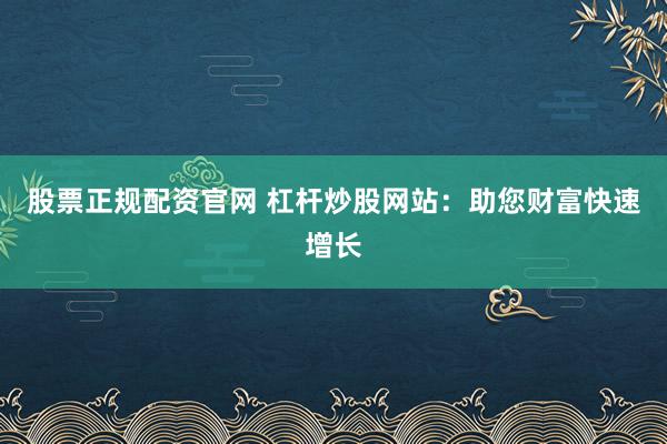 股票正规配资官网 杠杆炒股网站：助您财富快速增长
