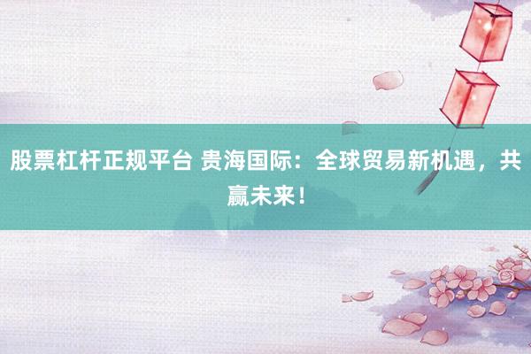 股票杠杆正规平台 贵海国际：全球贸易新机遇，共赢未来！