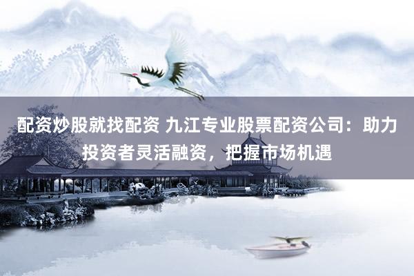 配资炒股就找配资 九江专业股票配资公司：助力投资者灵活融资，把握市场机遇