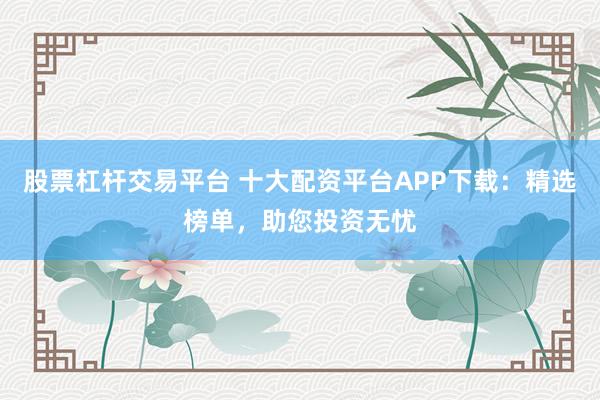 股票杠杆交易平台 十大配资平台APP下载:精选榜单,助您投资无忧