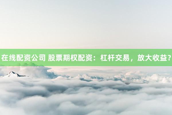 在线配资公司 股票期权配资:杠杆交易,放大收益?