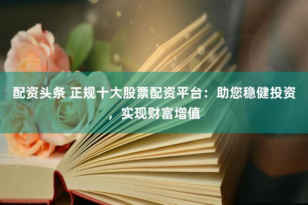 配资头条 正规十大股票配资平台：助您稳健投资，实现财富增值