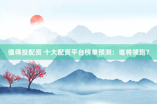 值得投配资 十大配资平台榜单预测：谁将领跑？