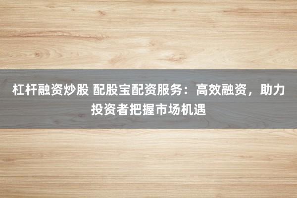 杠杆融资炒股 配股宝配资服务：高效融资，助力投资者把握市场机遇