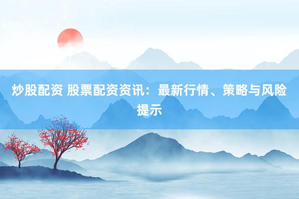 炒股配资 股票配资资讯:最新行情、策略与风险提示