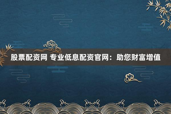 股票配资网 专业低息配资官网：助您财富增值