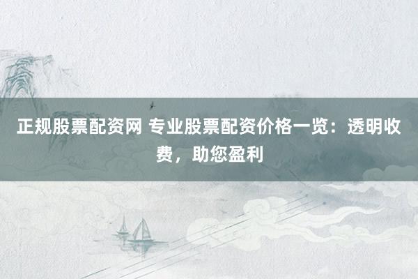 正规股票配资网 专业股票配资价格一览：透明收费，助您盈利