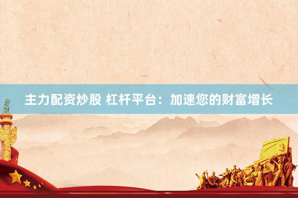 主力配资炒股 杠杆平台：加速您的财富增长