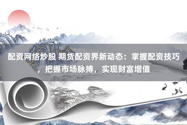 配资网络炒股 期货配资界新动态：掌握配资技巧，把握市场脉搏，实现财富增值