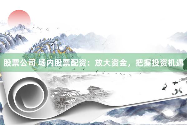 股票公司 场内股票配资：放大资金，把握投资机遇