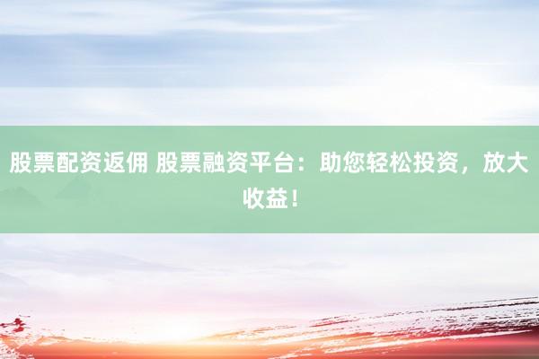 股票配资返佣 股票融资平台：助您轻松投资，放大收益！