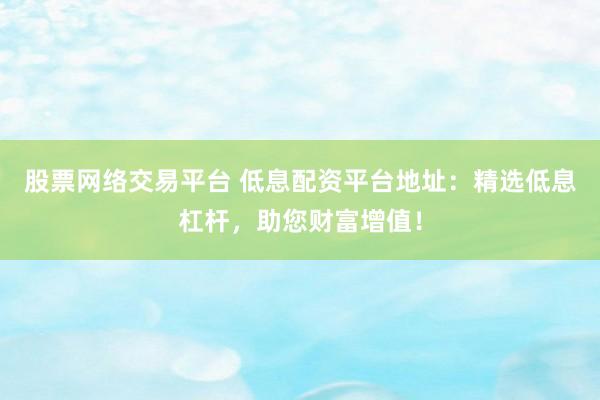 股票网络交易平台 低息配资平台地址：精选低息杠杆，助您财富增值！