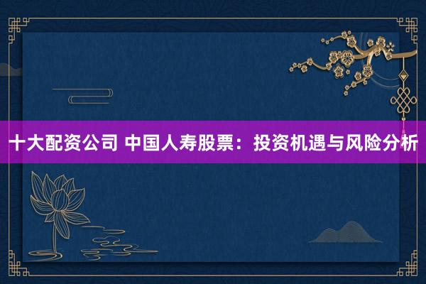 十大配资公司 中国人寿股票：投资机遇与风险分析
