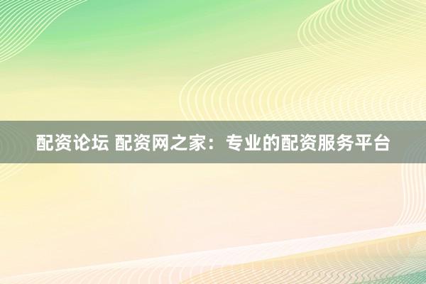 配资论坛 配资网之家：专业的配资服务平台