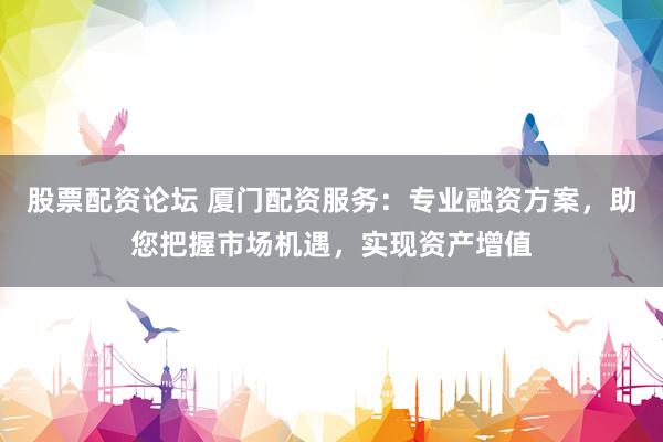 股票配资论坛 厦门配资服务：专业融资方案，助您把握市场机遇，实现资产增值