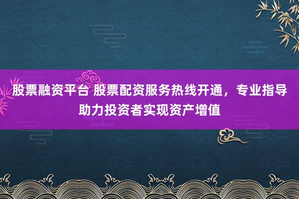 股票融资平台 股票配资服务热线开通,专业指导助力投资者实现资产增值