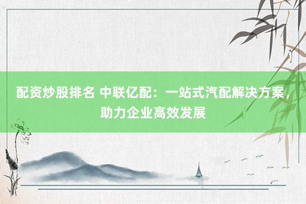 配资炒股排名 中联亿配：一站式汽配解决方案，助力企业高效发展