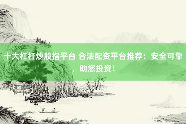 十大杠杆炒股指平台 合法配资平台推荐：安全可靠，助您投资！