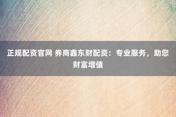 正规配资官网 券商鑫东财配资：专业服务，助您财富增值